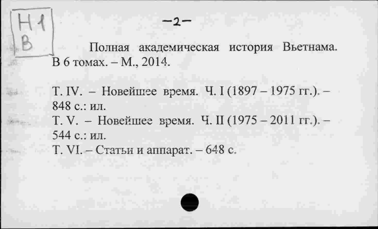 ﻿Hl
-2-
Полная академическая история Вьетнама.
В 6 томах. - М., 2014.
T. IV. - Новейшее время. Ч. I (1897 - 1975 гг.). -848 с.: ил.
T. V. - Новейшее время. Ч. II (1975 - 2011 гг.). -544 с.: ил.
T. VI. — Статьи и аппарат. — 648 с.